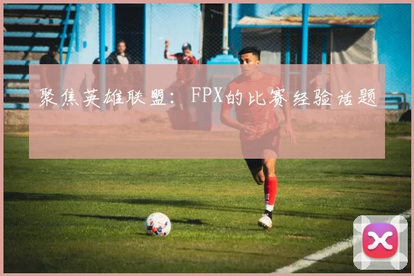 聚焦英雄联盟：FPX的比赛经验话题